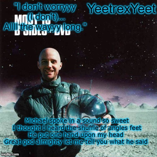 Moby 4.0 | Michael spoke in a sound so sweet
I thought I heard the shuffle of angles feet
He put one hand upon my head 
Great god almighty let me tell you what he said | image tagged in moby 4 0 | made w/ Imgflip meme maker
