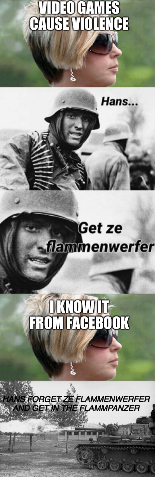 Yeet |  VIDEO GAMES CAUSE VIOLENCE; I KNOW IT FROM FACEBOOK; HANS FORGET ZE FLAMMENWERFER AND GET IN THE FLAMMPANZER | image tagged in karen,hans get ze flammenwerfer,forget ze flammenwerfer hans get ze flammpanzer | made w/ Imgflip meme maker