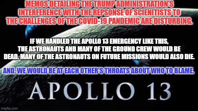 Would the Mob attack Houston or Cape Canaveral? | MEMOS DETAILING THE TRUMP ADMINISTRATION'S INTERFERENCE WITH THE REPSONSE OF SCIENITISTS TO THE CHALLENGES OF THE COVID-19 PANDEMIC ARE DISTURBING. IF WE HANDLED THE APOLLO 13 EMERGENCY LIKE THIS, THE ASTRONAUTS AND MANY OF THE GROUND CREW WOULD BE DEAD. MANY OF THE ASTRONAUTS ON FUTURE MISSIONS WOULD ALSO DIE. AND, WE WOULD BE AT EACH OTHER'S THROATS ABOUT WHO TO BLAME. | image tagged in politics | made w/ Imgflip meme maker