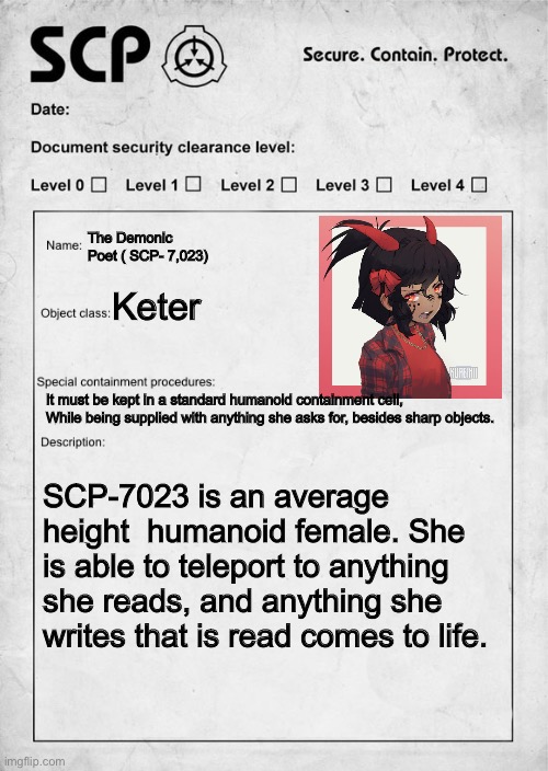 You recently got a job as a researcher at the foundation. This file tossed to you | The Demonic Poet ( SCP- 7,023); Keter; It must be kept in a standard humanoid containment cell, While being supplied with anything she asks for, besides sharp objects. SCP-7023 is an average height  humanoid female. She is able to teleport to anything she reads, and anything she writes that is read comes to life. | image tagged in scp document | made w/ Imgflip meme maker