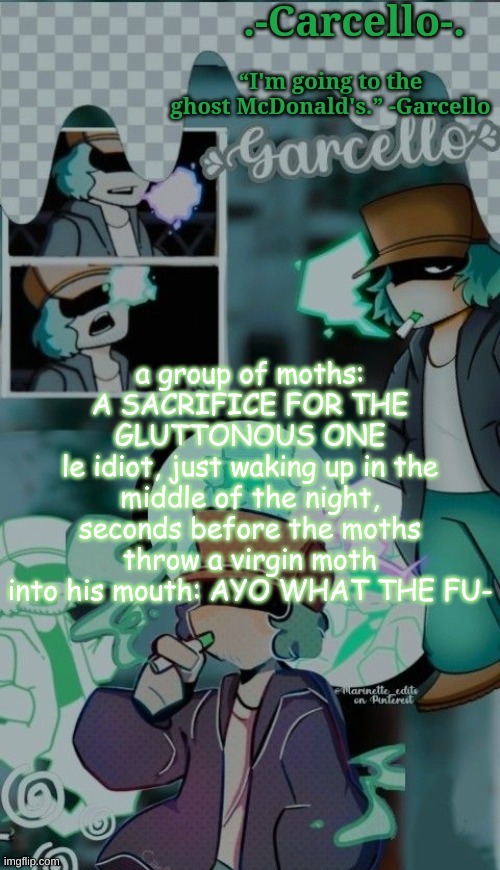 thing i thought of sorta inspired from the spiderman one | a group of moths: A SACRIFICE FOR THE GLUTTONOUS ONE
le idiot, just waking up in the middle of the night, seconds before the moths throw a virgin moth into his mouth: AYO WHAT THE FU- | made w/ Imgflip meme maker