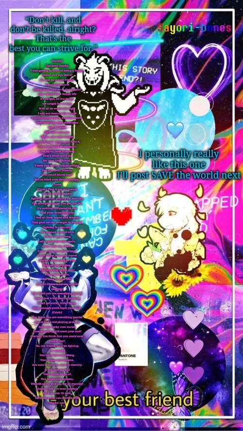 Asriel Temp | (Asriel:)
[Spoken] Finally,

I was getting so tired of being a flower
Chara? Are you there?
It's me! your best friend!

Asriel Dreemurr!

[Sung] Now hold on to the dreams
you created for a happy life

It's alright, all the things
we sought for so long
Will all be worth this fight

I will not destroy this world
I control time, Chara, you'll be mine!

Your progress, your memories
Will be reset,
We'll do it all over,
Chara, you won't forget!

The best part? I know you'll do it,
Then you'll lose to me again.
Lose again, over and over,
That's what you'll do
for your best friend,

'Cause you want a happy ending.
You love your friends,
who could blame you?
You're filled with determination,
Chara-

(Frisk:) That is not my name!


(Asriel:) We'll be here

fighting together, playing for eternity,
The strength that let you get this far,
It's nothing compared to me!

I feel your determination,
I feel all their hopes and dreams,
They give me the strength to be here,
Fighting for eternity!

I've messed around with
You for far too long
Let's purge this time again,
Come with me, Chara,
Come with your best friend-

(Frisk:) That is not my name!


(Asriel:) Stop trying to live,
Stop all the dodging,
Stop standing in my way!
Please let me win,
For once in your life-

(Frisk:) Chara is not my name!

(Asriel:)

You think you are something special
You're just a kid playing pretend
Don't get cocky, little Chara,
Soon enough you'll meet your end!

(Frisk:)
You think you are something special
You're just a kid playing pretend
Don't get cocky now Asriel,
Soon enough you'll meet your end!

(Asriel:) You think that you could ever
Defeat me?
No, my friend, we'll be fighting
For eternity
You have lost everything,
Your hopes and dreams,
Are sure to fail you, here at eternity.

(Frisk and Asriel:)
We'll never let go of
Our hopes and dreams,
We will never give up, for all eternity!

(Asriel:) But I've been holding

back on you 'til now,
Let's see if you can survive this!
Die for me! I personally really like this one
I'll post SAVE the world next | image tagged in asriel temp | made w/ Imgflip meme maker