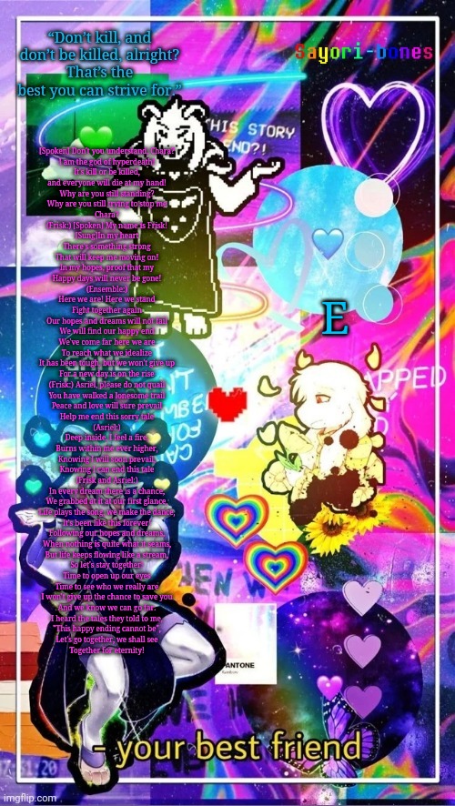 Asriel Temp | [Spoken] Don't you understand, Chara?
I am the god of hyperdeath!
It's kill or be killed,
and everyone will die at my hand!
Why are you still standing?
Why are you still trying to stop me
Chara?

(Frisk:) [Spoken] My name is Frisk!

[Sung]In my heart
There's something strong

That will keep me moving on!
In my hopes, proof that my
Happy days will never be gone!

(Ensemble:)
Here we are! Here we stand
Fight together again
Our hopes and dreams will not fail
We will find our happy end
We've come far here we are
To reach what we idealize
It has been tough, but we won't give up
For a new day is on the rise

(Frisk:) Asriel, please do not quail

You have walked a lonesome trail
Peace and love will sure prevail
Help me end this sorry tale

(Asriel:)
Deep inside, I feel a fire,
Burns within me ever higher,
Knowing I will soon prevail,
Knowing I can end this tale

(Frisk and Asriel:)

In every dream there is a chance,
We grabbed at it at our first glance,
Life plays the song, we make the dance,
It's been like this forever!
Following our hopes and dreams,
When nothing is quite what it seams,
But life keeps flowing like a stream,
So let's stay together!
Time to open up our eyes
Time to see who we really are
I won't give up the chance to save you
And we know we can go far.
I heard the tales they told to me,
"This happy ending cannot be",
Let's go together, we shall see
Together for eternity! E | image tagged in asriel temp | made w/ Imgflip meme maker
