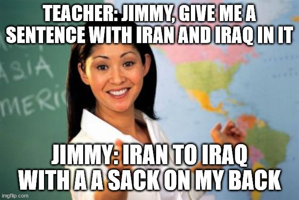 Unhelpful High School Teacher Meme | TEACHER: JIMMY, GIVE ME A SENTENCE WITH IRAN AND IRAQ IN IT; JIMMY: IRAN TO IRAQ WITH A A SACK ON MY BACK | image tagged in memes,unhelpful high school teacher | made w/ Imgflip meme maker