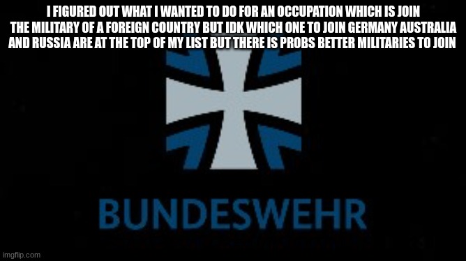i wanna join the bundeswehr but ik theres other militaries that accept foreigners | I FIGURED OUT WHAT I WANTED TO DO FOR AN OCCUPATION WHICH IS JOIN THE MILITARY OF A FOREIGN COUNTRY BUT IDK WHICH ONE TO JOIN GERMANY AUSTRALIA AND RUSSIA ARE AT THE TOP OF MY LIST BUT THERE IS PROBS BETTER MILITARIES TO JOIN | image tagged in bundeswehr | made w/ Imgflip meme maker