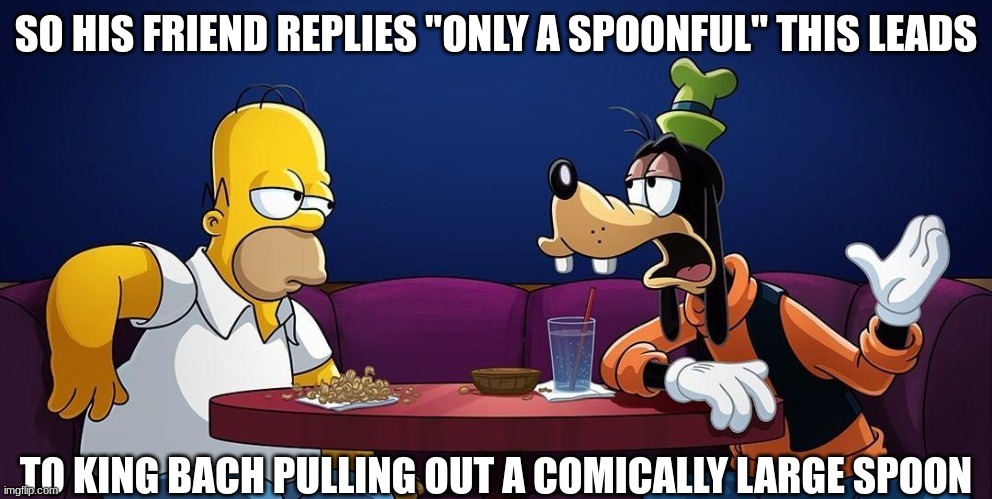 Goofy talks to Homer Simpson | SO HIS FRIEND REPLIES "ONLY A SPOONFUL" THIS LEADS; TO KING BACH PULLING OUT A COMICALLY LARGE SPOON | image tagged in goofy talks to homer simpson | made w/ Imgflip meme maker