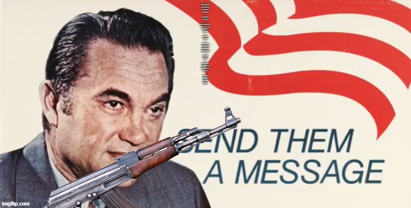 Send Them a Message | BORN IN A SOUTHERN TOWN IN ALABAM',
CAME UP THE RANKS LIKE ANY OTHER MAN.
SCHOLAR, ATTORNEY, GOVERNOR, TOO,
NOW HE'S READY FOR '72!
 
GEORGIE! GEORGIE WALLACE!
LEADER OF OUR LAND!
 
NOW, WE'VE HAD DEMOCRATS, REPUBLICANS, TOO,
IT'S TIME FOR INDEPENDENTS FOR ME AND YOU!
TO CURB INFLATION, TAXES, TOO,
GEORGE WALLACE FOR '72!
 
GEORGIE! GEORGIE WALLACE!
LEADER OF OUR LAND!
 
THE VIETNAM WAR, WE MUST WIN,
STOP THE FIGHTING, AND SAVE OUR MEN!
CRIME AND RIOTS, MUST GO OUT,
"WALLACE" IS A NAME YOU OUGHT TO SHOUT!
 
GEORGIE! GEORGIE WALLACE!
LEADER OF OUR LAND!
 
IF WORLDWIDE PEACE IS YOUR BAG,
"GEORGE WALLACE" IS THE NAME TO TAG.
HONESTY, INTEGRITY, BE GOD-FEARING TOO!
GEORGE WALLACE FOR '72!
 
GEORGIE! GEORGIE WALLACE!
LEADER OF OUR LAND!
GEORGIE! GEORGIE WALLACE!
LEADER OF OUR LAND! | image tagged in send them a message | made w/ Imgflip meme maker