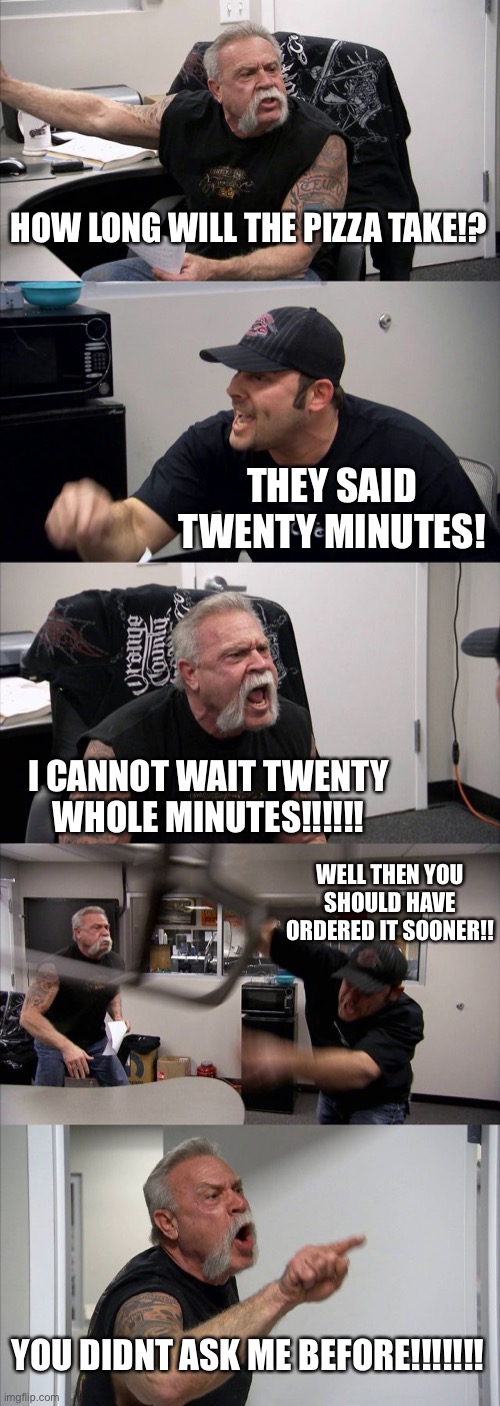 American Chopper Argument Meme | HOW LONG WILL THE PIZZA TAKE!? THEY SAID TWENTY MINUTES! I CANNOT WAIT TWENTY WHOLE MINUTES!!!!!! WELL THEN YOU SHOULD HAVE ORDERED IT SOONER!! YOU DIDNT ASK ME BEFORE!!!!!!! | image tagged in memes,american chopper argument | made w/ Imgflip meme maker