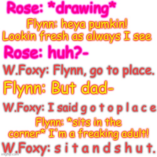 ;w; | Rose: *drawing*; Flynn: heya pumkin! Lookin fresh as always I see; Rose: huh?-; W.Foxy: Flynn, go to place. Flynn: But dad-; W.Foxy: I said g o t o p l a c e; Flynn: *sits in the corner* I'm a freaking adult! W.Foxy: s i t a n d s h u t. | image tagged in blank transparent square | made w/ Imgflip meme maker