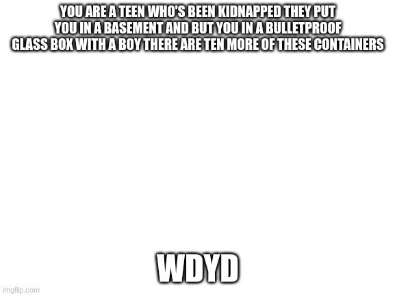 Blank White Template | YOU ARE A TEEN WHO'S BEEN KIDNAPPED THEY PUT YOU IN A BASEMENT AND BUT YOU IN A BULLETPROOF GLASS BOX WITH A BOY THERE ARE TEN MORE OF THESE CONTAINERS; WDYD | image tagged in blank white template | made w/ Imgflip meme maker