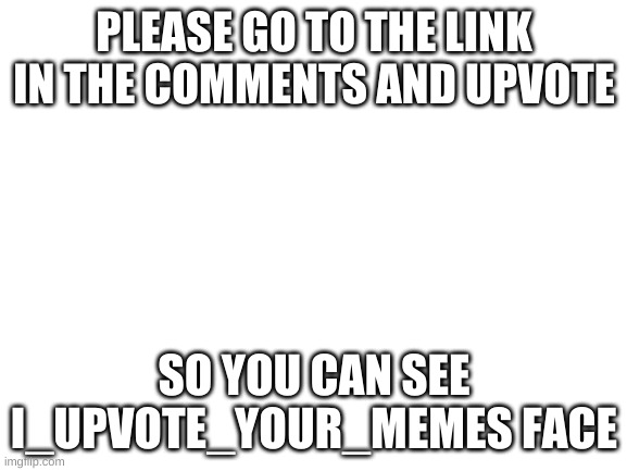 please | PLEASE GO TO THE LINK IN THE COMMENTS AND UPVOTE; SO YOU CAN SEE I_UPVOTE_YOUR_MEMES FACE | image tagged in blank white template | made w/ Imgflip meme maker