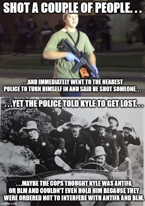 One of the things that caught my attention while watching the trial. | SHOT A COUPLE OF PEOPLE. . . . . .AND IMMEDIATELY WENT TO THE NEAREST POLICE TO TURN HIMSELF IN AND SAID HE SHOT SOMEONE. . . . . .YET THE POLICE TOLD KYLE TO GET LOST. . . . . .MAYBE THE COPS THOUGHT KYLE WAS ANTIFA OR BLM AND COULDN'T EVEN HOLD HIM BECAUSE THEY WERE ORDERED NOT TO INTERFERE WITH ANTIFA AND BLM. | image tagged in kyle rittenhouse,keystone cops,political meme,police | made w/ Imgflip meme maker