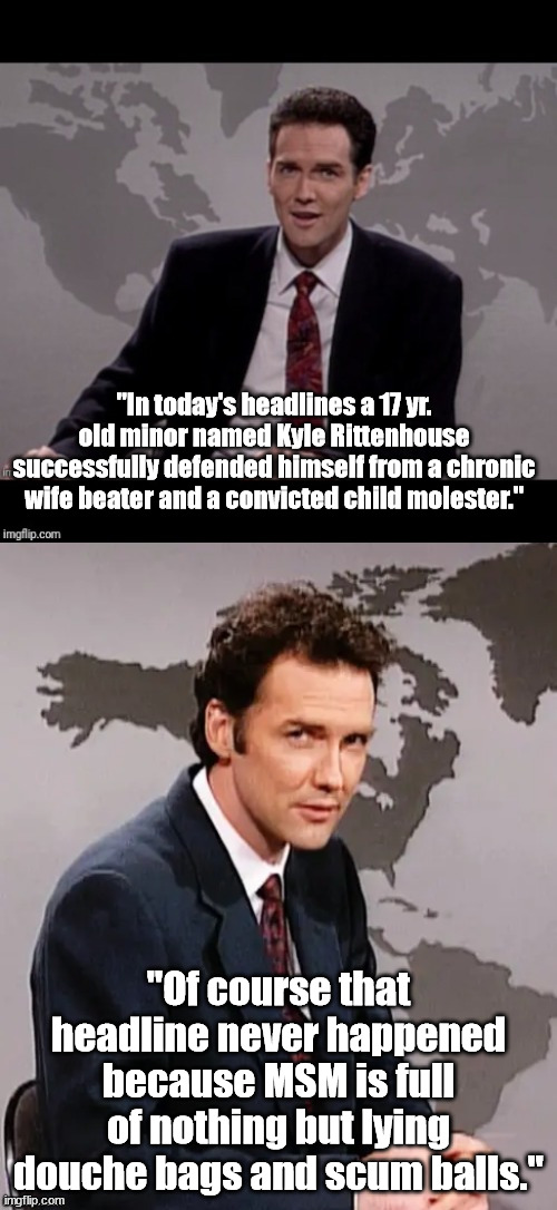 I hope Rittenhouse finishes what the Covington Kid started. | "In today's headlines a 17 yr. old minor named Kyle Rittenhouse successfully defended himself from a chronic wife beater and a convicted child molester."; "Of course that headline never happened because MSM is full of nothing but lying douche bags and scum balls." | image tagged in norm mcdonald weekend update,msm lies,scumbag,douchebag,political meme,political humor | made w/ Imgflip meme maker