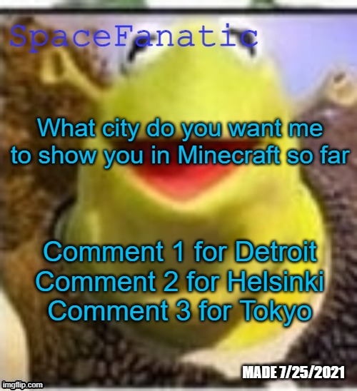 All are extremely WIP | What city do you want me to show you in Minecraft so far; Comment 1 for Detroit
Comment 2 for Helsinki
Comment 3 for Tokyo | image tagged in spacefanatic announcement temp | made w/ Imgflip meme maker