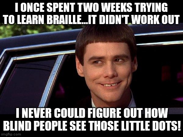 Someone has thought this. We live in a world of Tide-pod eaters afterall... | I ONCE SPENT TWO WEEKS TRYING TO LEARN BRAILLE...IT DIDN'T WORK OUT; I NEVER COULD FIGURE OUT HOW BLIND PEOPLE SEE THOSE LITTLE DOTS! | image tagged in dumb and dumber,blind,education,language | made w/ Imgflip meme maker