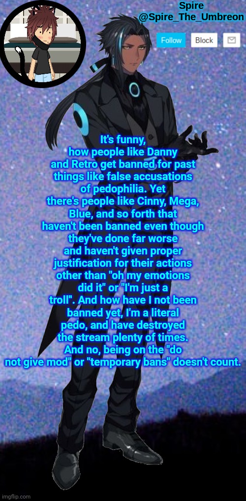Spire announcement template | It's funny, how people like Danny and Retro get banned for past things like false accusations of pedophilia. Yet there's people like Cinny, Mega, Blue, and so forth that haven't been banned even though they've done far worse and haven't given proper justification for their actions other than "oh my emotions did it" or "I'm just a troll". And how have I not been banned yet, I'm a literal pedo, and have destroyed the stream plenty of times. And no, being on the "do not give mod" or "temporary bans" doesn't count. | image tagged in spire announcement template | made w/ Imgflip meme maker