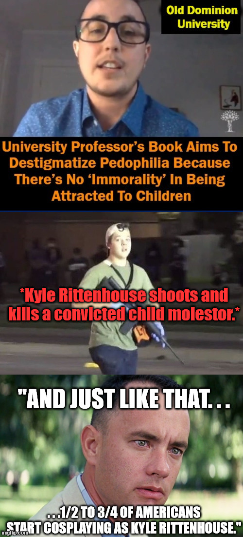 Makes ya wonder why many on the Left want Kyle to be found guilty.(Thanks to vBackman for top part of meme.) |  *Kyle Rittenhouse shoots and kills a convicted child molestor.*; "AND JUST LIKE THAT. . . . . .1/2 TO 3/4 OF AMERICANS START COSPLAYING AS KYLE RITTENHOUSE." | image tagged in kyle rittenhouse,and just like that,child molester,scumbag,dead,political meme | made w/ Imgflip meme maker