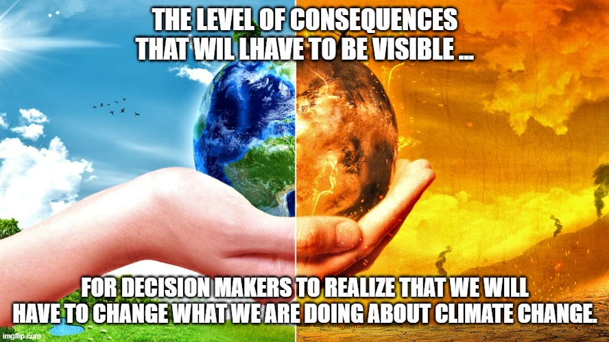 What it will take for action. | THE LEVEL OF CONSEQUENCES THAT WIL LHAVE TO BE VISIBLE ... FOR DECISION MAKERS TO REALIZE THAT WE WILL HAVE TO CHANGE WHAT WE ARE DOING ABOUT CLIMATE CHANGE. | image tagged in climate change | made w/ Imgflip meme maker