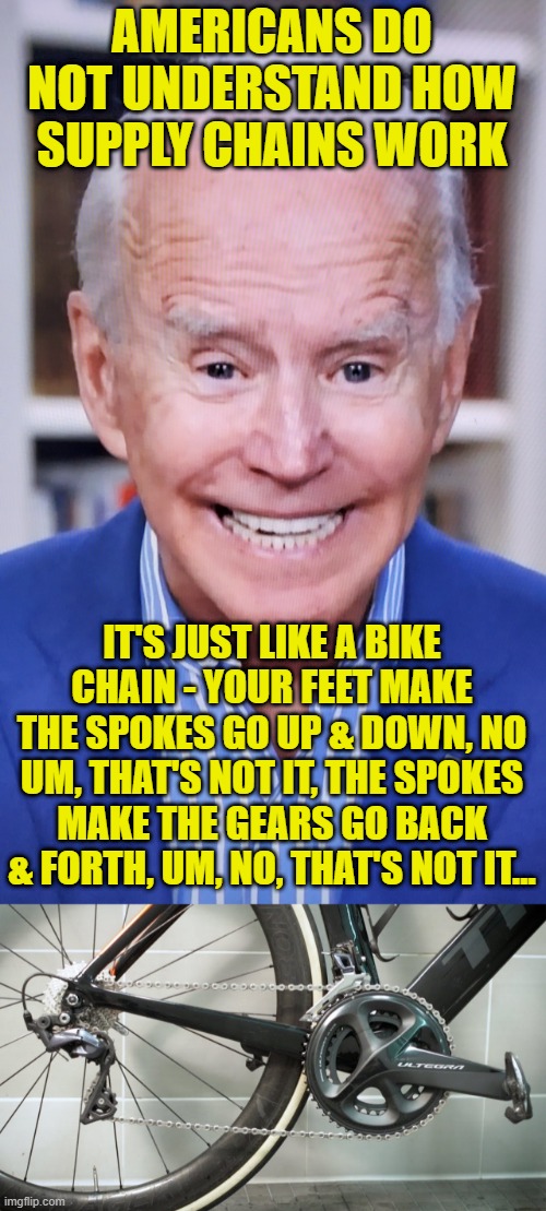 Learning things from Joe. | AMERICANS DO NOT UNDERSTAND HOW SUPPLY CHAINS WORK; IT'S JUST LIKE A BIKE CHAIN - YOUR FEET MAKE THE SPOKES GO UP & DOWN, NO UM, THAT'S NOT IT, THE SPOKES MAKE THE GEARS GO BACK & FORTH, UM, NO, THAT'S NOT IT... | image tagged in joker joe,we're stupid,thanks joe | made w/ Imgflip meme maker