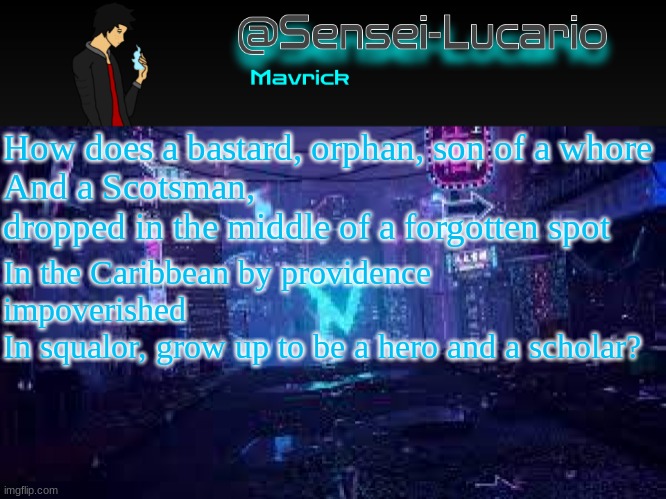 Senei-Lucario Neo Temp | How does a bastard, orphan, son of a whore
And a Scotsman, dropped in the middle of a forgotten spot; In the Caribbean by providence impoverished
In squalor, grow up to be a hero and a scholar? | image tagged in senei-lucario neo temp | made w/ Imgflip meme maker