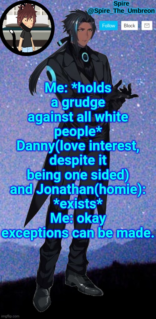 Spire announcement template | Me: *holds a grudge against all white people*
Danny(love interest, despite it being one sided) and Jonathan(homie): *exists*
Me: okay exceptions can be made. | image tagged in spire announcement template | made w/ Imgflip meme maker