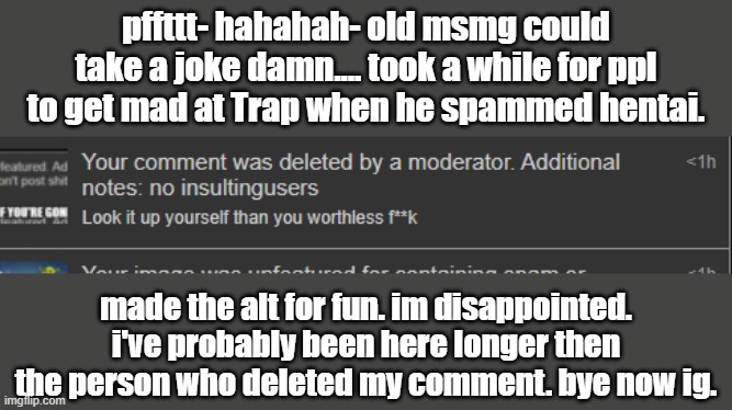 pffttt- hahahah- old msmg could take a joke damn.... took a while for ppl to get mad at Trap when he spammed hentai. made the alt for fun. im disappointed. i've probably been here longer then the person who deleted my comment. bye now ig. | made w/ Imgflip meme maker
