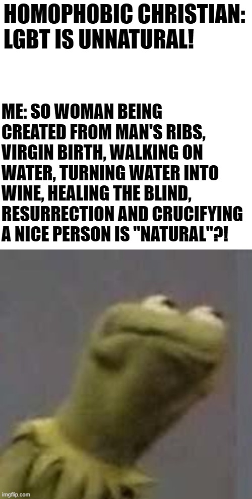 Mhm | HOMOPHOBIC CHRISTIAN: LGBT IS UNNATURAL! ME: SO WOMAN BEING CREATED FROM MAN'S RIBS, VIRGIN BIRTH, WALKING ON WATER, TURNING WATER INTO WINE, HEALING THE BLIND, RESURRECTION AND CRUCIFYING A NICE PERSON IS "NATURAL"?! | image tagged in lgbtq,memes,funny,christianity,natural | made w/ Imgflip meme maker