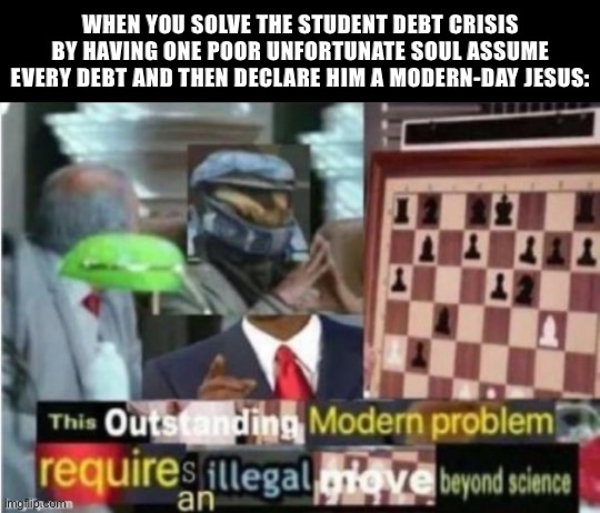 While you all were arguing over board games and culture wars, N.E.R.D. Party solved the student debt crisis. We are not the same | WHEN YOU SOLVE THE STUDENT DEBT CRISIS BY HAVING ONE POOR UNFORTUNATE SOUL ASSUME EVERY DEBT AND THEN DECLARE HIM A MODERN-DAY JESUS: | image tagged in this outstanding modern problem requires an illegal move beyond,student debt,student,debt,thank u,next | made w/ Imgflip meme maker