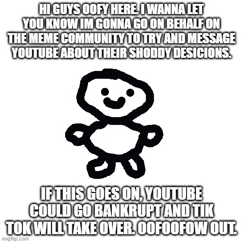 Im coming Youtube | HI GUYS OOFY HERE. I WANNA LET YOU KNOW IM GONNA GO ON BEHALF ON THE MEME COMMUNITY TO TRY AND MESSAGE YOUTUBE ABOUT THEIR SHODDY DESICIONS. IF THIS GOES ON, YOUTUBE COULD GO BANKRUPT AND TIK TOK WILL TAKE OVER. OOFOOFOW OUT. | image tagged in youtube,oh wow are you actually reading these tags | made w/ Imgflip meme maker
