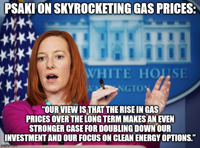 Jen Psaki explains | PSAKI ON SKYROCKETING GAS PRICES:; “OUR VIEW IS THAT THE RISE IN GAS PRICES OVER THE LONG TERM MAKES AN EVEN STRONGER CASE FOR DOUBLING DOWN OUR INVESTMENT AND OUR FOCUS ON CLEAN ENERGY OPTIONS.” | image tagged in jen psaki explains | made w/ Imgflip meme maker