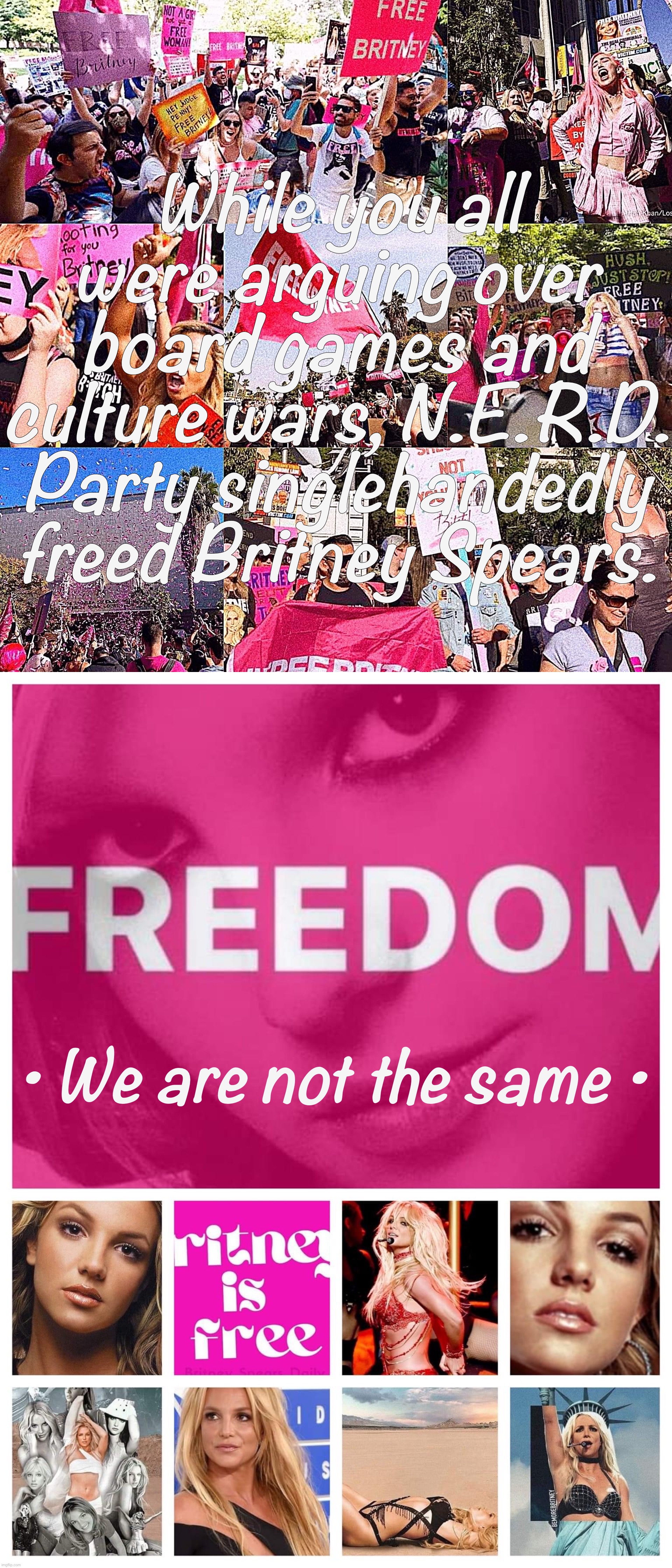 Britney Spears is finally free thanks to N.E.R.D. Party’s efforts. Credit too to the Libertarian Alliance as a whole. | While you all were arguing over board games and culture wars, N.E.R.D. Party singlehandedly freed Britney Spears. • We are not the same • | image tagged in free britney,nerd party,libertarian alliance,britney spears,leave britney alone | made w/ Imgflip meme maker