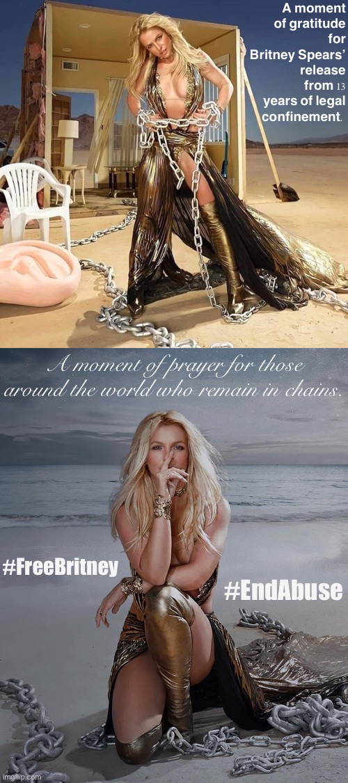 The harsh reality is that life is full of a thousand different ways to shackle you. A “conservatorship” is one. Know your rights | A moment of gratitude for Britney Spears’ release from 13 years of legal confinement. A moment of prayer for those around the world who remain in chains. #FreeBritney; #EndAbuse | image tagged in britney spears chains,free britney,leave britney alone,know your rights,slavery,modern day slavery | made w/ Imgflip meme maker