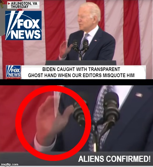 More proof that D.J. Trump is still in the White House. Disprove my conspiracy sheeple! | BIDEN CAUGHT WITH TRANSPARENT GHOST HAND WHEN OUR EDITORS MISQUOTE HIM; ALIENS CONFIRMED! | image tagged in memes,biden,fox news,aliens,conspiracy theory | made w/ Imgflip meme maker