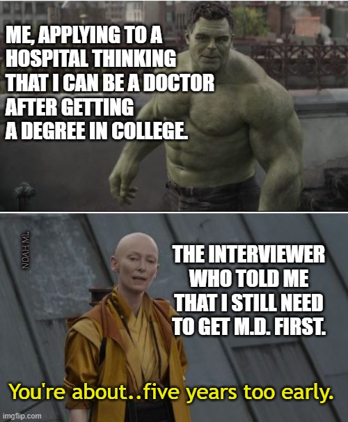 Applying for doctor position | ME, APPLYING TO A
HOSPITAL THINKING
THAT I CAN BE A DOCTOR
AFTER GETTING A DEGREE IN COLLEGE. NOAH ML; THE INTERVIEWER WHO TOLD ME THAT I STILL NEED TO GET M.D. FIRST. You're about..five years too early. | image tagged in doctor,job,apply,interview | made w/ Imgflip meme maker