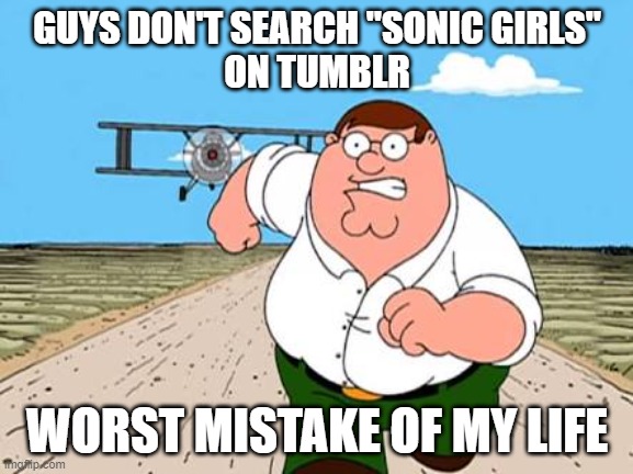 seriously, don't. | GUYS DON'T SEARCH "SONIC GIRLS"
ON TUMBLR; WORST MISTAKE OF MY LIFE | image tagged in peter griffin running away for a plane | made w/ Imgflip meme maker