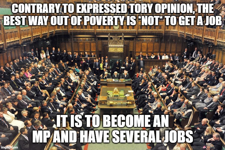 British Parliament | CONTRARY TO EXPRESSED TORY OPINION, THE BEST WAY OUT OF POVERTY IS *NOT* TO GET A JOB; IT IS TO BECOME AN MP AND HAVE SEVERAL JOBS | image tagged in british parliament | made w/ Imgflip meme maker