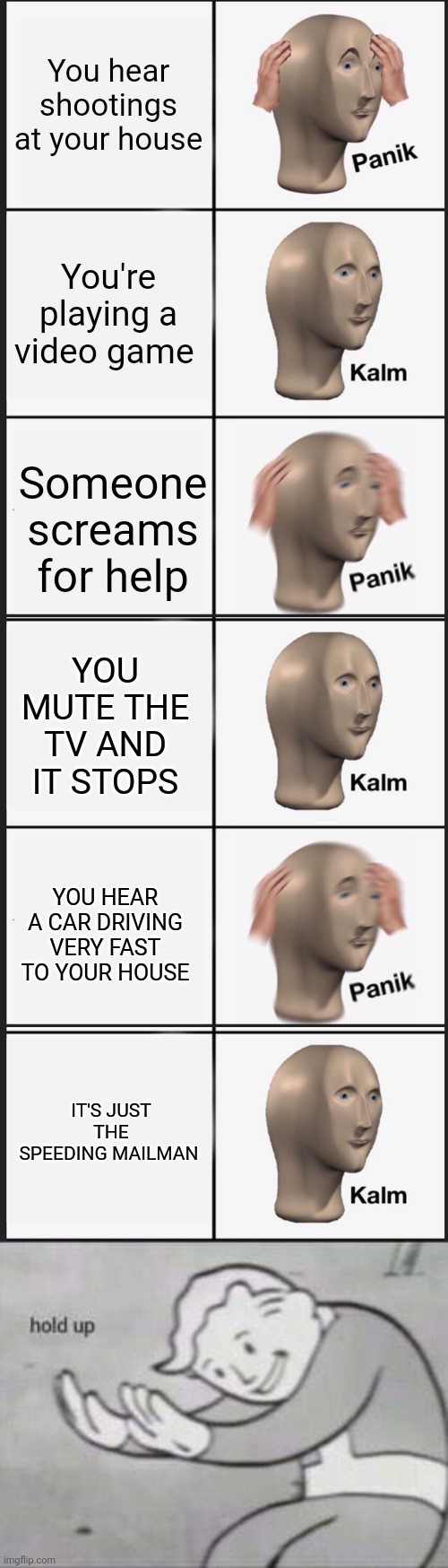 Hold up | You hear shootings at your house; You're playing a video game; Someone screams for help; YOU MUTE THE TV AND IT STOPS; YOU HEAR A CAR DRIVING VERY FAST TO YOUR HOUSE; IT'S JUST THE SPEEDING MAILMAN | image tagged in memes,panik kalm panik,fallout hold up,funny,hold up,fun | made w/ Imgflip meme maker