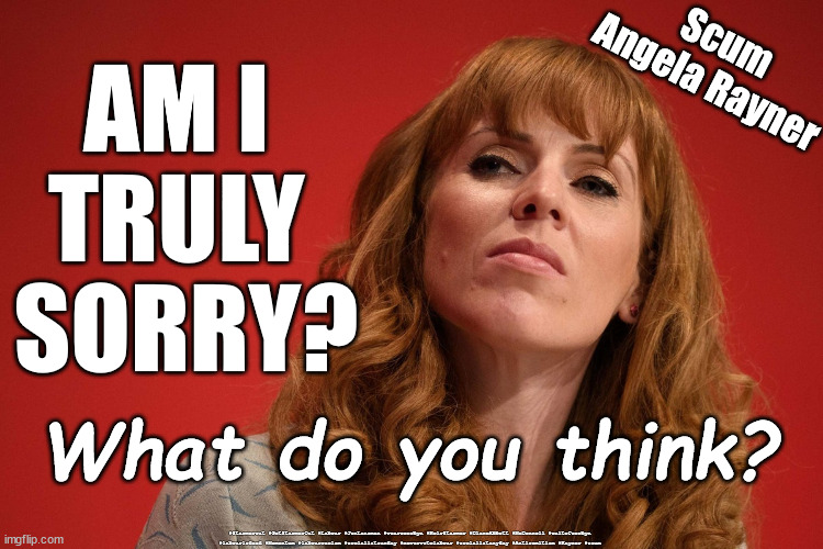 Labour's Angela Rayner - Scum | Scum
Angela Rayner; AM I 
TRULY 
SORRY? What do you think? #Starmerout #GetStarmerOut #Labour #JonLansman #wearecorbyn #KeirStarmer #DianeAbbott #McDonnell #cultofcorbyn #labourisdead #Momentum #labourracism #socialistsunday #nevervotelabour #socialistanyday #Antisemitism #Rayner #scum | image tagged in rayner scum,starmer new leadership,labourisdead,cultofcorbyn,kinda gentler politics,tory labour sleeze | made w/ Imgflip meme maker