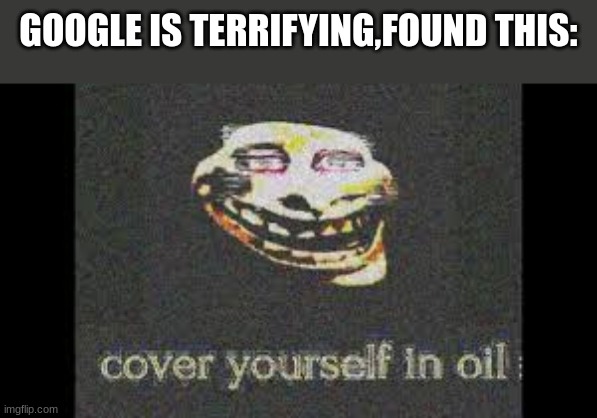 Creepy af | GOOGLE IS TERRIFYING,FOUND THIS: | image tagged in trollge,cover yourself in oil | made w/ Imgflip meme maker