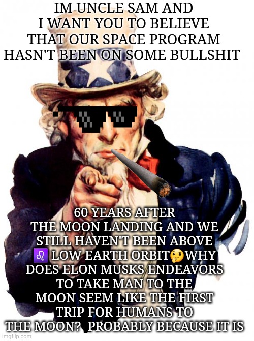 Lying Uncle Sam | IM UNCLE SAM AND I WANT YOU TO BELIEVE THAT OUR SPACE PROGRAM HASN'T BEEN ON SOME BULLSHIT; 60 YEARS AFTER THE MOON LANDING AND WE STILL HAVEN'T BEEN ABOVE ♌ LOW EARTH ORBIT🤔WHY DOES ELON MUSKS ENDEAVORS TO TAKE MAN TO THE MOON SEEM LIKE THE FIRST TRIP FOR HUMANS TO THE MOON?  PROBABLY BECAUSE IT IS | image tagged in memes,uncle sam | made w/ Imgflip meme maker