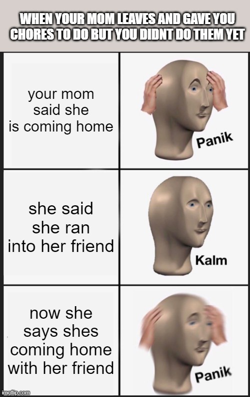 im screwed | WHEN YOUR MOM LEAVES AND GAVE YOU CHORES TO DO BUT YOU DIDNT DO THEM YET; your mom said she is coming home; she said she ran into her friend; now she says shes coming home with her friend | image tagged in memes,panik kalm panik | made w/ Imgflip meme maker