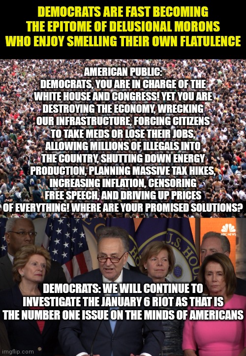 Incompetence has now become the core plank of the Liberal Democrat platform. Oh brother... |  DEMOCRATS ARE FAST BECOMING THE EPITOME OF DELUSIONAL MORONS WHO ENJOY SMELLING THEIR OWN FLATULENCE; AMERICAN PUBLIC: DEMOCRATS, YOU ARE IN CHARGE OF THE WHITE HOUSE AND CONGRESS! YET YOU ARE DESTROYING THE ECONOMY, WRECKING OUR INFRASTRUCTURE, FORCING CITIZENS TO TAKE MEDS OR LOSE THEIR JOBS, ALLOWING MILLIONS OF ILLEGALS INTO THE COUNTRY, SHUTTING DOWN ENERGY PRODUCTION, PLANNING MASSIVE TAX HIKES, INCREASING INFLATION, CENSORING FREE SPEECH, AND DRIVING UP PRICES OF EVERYTHING! WHERE ARE YOUR PROMISED SOLUTIONS? DEMOCRATS: WE WILL CONTINUE TO INVESTIGATE THE JANUARY 6 RIOT AS THAT IS THE NUMBER ONE ISSUE ON THE MINDS OF AMERICANS | image tagged in crowd of people,democrat congressmen,idiots,liberal logic,stupid liberals,delusional | made w/ Imgflip meme maker