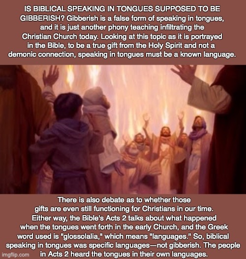 IS BIBLICAL SPEAKING IN TONGUES SUPPOSED TO BE GIBBERISH? Gibberish is a false form of speaking in tongues, and it is just another phony teaching infiltrating the Christian Church today. Looking at this topic as it is portrayed in the Bible, to be a true gift from the Holy Spirit and not a 
demonic connection, speaking in tongues must be a known language. There is also debate as to whether those gifts are even still functioning for Christians in our time. Either way, the Bible's Acts 2 talks about what happened when the tongues went forth in the early Church, and the Greek word used is "glossolalia," which means "languages." So, biblical 
speaking in tongues was specific languages—not gibberish. The people 
in Acts 2 heard the tongues in their own languages. | image tagged in holy spirit,demon,christian,god,bible,jesus | made w/ Imgflip meme maker