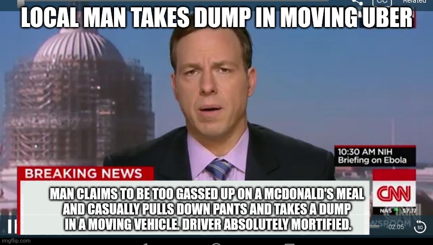 cnn breaking news template | LOCAL MAN TAKES DUMP IN MOVING UBER; MAN CLAIMS TO BE TOO GASSED UP ON A MCDONALD'S MEAL 
AND CASUALLY PULLS DOWN PANTS AND TAKES A DUMP 
IN A MOVING VEHICLE. DRIVER ABSOLUTELY MORTIFIED. | image tagged in cnn breaking news template | made w/ Imgflip meme maker