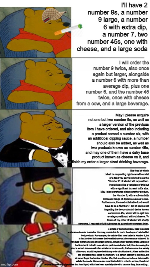 Big Smoke's order | I'll have 2 number 9s, a number 9 large, a number 6 with extra dip, a number 7, two number 45s, one with cheese, and a large soda; I will order the number 9 twice, also once again but larger, alongside a number 6 with more than average dip, plus one number 6, and the number 45 twice, once with cheese from a cow, and a large beverage. May I please acquire not one but two number 9s, as well as a larger version of the previous item I have ordered, and also including a product named a number six, with an additiobal dipping sauce, a number should also be added, as well as two products known as number 45s, and may one of them have a dairy base product known as cheese on it, and to finish my order a larger sized drinking beverage. The food of which I shall be requesting right now will consist of a food you serve referred to as the "Number 9" of which I will request two. I would also like a variation of this but with a significant increasi in it's size. May I also perchance obtain another product, the Number 6, with a substantially increased range of dippable sauces to use. Furthermore, the next obtainable food would have to be a Number 7, but of course not forgetting the two products I desire known as Number 45s, which will be split into a category with and without cheese. To finish off my order of which I will shortly consume, I request a fluid substance to quench my constant thirst. I, a male of the human race, need to acquire sustenance in order to survive. You may provide this for me in the shape of calorie-filled food products. For example, the calorie-filled meal called a Number 9, but in fact doubled to increase the benefitial amount of sustenance obtained. To introduce further amounts of hunger removal, I must simply demand that a version of the Number 9, but with more atomic particles dedicated to it, thus increasing the size, is served. A non-newtonian substance known as dip, that can come in a variety of flavours, should be placed within my order of a Number 6. A less evident but still craveable meal called the Number 7 is a certain addition to the meal, but let us not forget the humble Number 45s, that are often served as a twin meal to satiate the needs. Humans also must intake fluid in order to survive, therefore I require an assembly of particles that form liquid, which has been specially altered to become fizzy, thus making... | image tagged in i'll have 2 number 9s,a number 9 large,a number 6 with extra dip,a number 7,2 number 45s one with cheese and a large soda | made w/ Imgflip meme maker