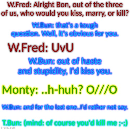 oop- | W.Fred: Alright Bon, out of the three of us, who would you kiss, marry, or kill? W.Bun: that's a tough question. Well, it's obvious for you. W.Fred: UvU; W.Bun: out of haste and stupidity, I'd kiss you. Monty: ..h-huh? O///O; W.Bun: and for the last one..I'd rather not say. T.Bun: (mind: of course you'd kill me ;-;) | image tagged in blank transparent square | made w/ Imgflip meme maker