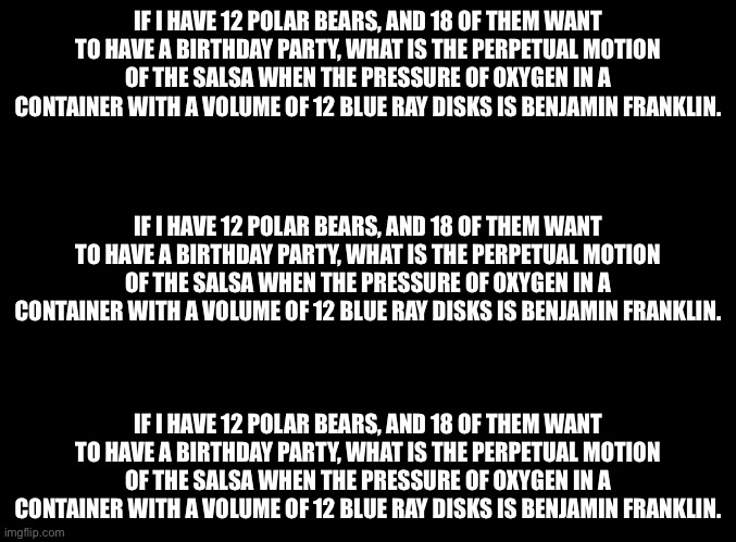 blank black | IF I HAVE 12 POLAR BEARS, AND 18 OF THEM WANT TO HAVE A BIRTHDAY PARTY, WHAT IS THE PERPETUAL MOTION OF THE SALSA WHEN THE PRESSURE OF OXYGEN IN A CONTAINER WITH A VOLUME OF 12 BLUE RAY DISKS IS BENJAMIN FRANKLIN. IF I HAVE 12 POLAR BEARS, AND 18 OF THEM WANT TO HAVE A BIRTHDAY PARTY, WHAT IS THE PERPETUAL MOTION OF THE SALSA WHEN THE PRESSURE OF OXYGEN IN A CONTAINER WITH A VOLUME OF 12 BLUE RAY DISKS IS BENJAMIN FRANKLIN. IF I HAVE 12 POLAR BEARS, AND 18 OF THEM WANT TO HAVE A BIRTHDAY PARTY, WHAT IS THE PERPETUAL MOTION OF THE SALSA WHEN THE PRESSURE OF OXYGEN IN A CONTAINER WITH A VOLUME OF 12 BLUE RAY DISKS IS BENJAMIN FRANKLIN. | image tagged in blank black | made w/ Imgflip meme maker