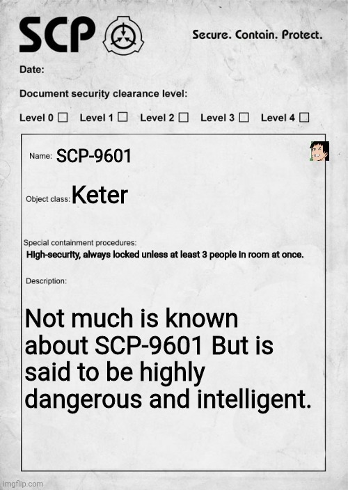 You are given this orm and expected to show, WDYD? | SCP-9601; Keter; High-security, always locked unless at least 3 people in room at once. Not much is known about SCP-9601 But is said to be highly dangerous and intelligent. | image tagged in scp document,scott foundation,roleplaying | made w/ Imgflip meme maker