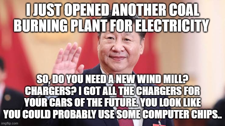 Xi the price, that's the Price | I JUST OPENED ANOTHER COAL BURNING PLANT FOR ELECTRICITY; SO, DO YOU NEED A NEW WIND MILL? CHARGERS? I GOT ALL THE CHARGERS FOR YOUR CARS OF THE FUTURE. YOU LOOK LIKE YOU COULD PROBABLY USE SOME COMPUTER CHIPS.. | image tagged in xi jinping,dealer,sold out,feed the commie,forward | made w/ Imgflip meme maker