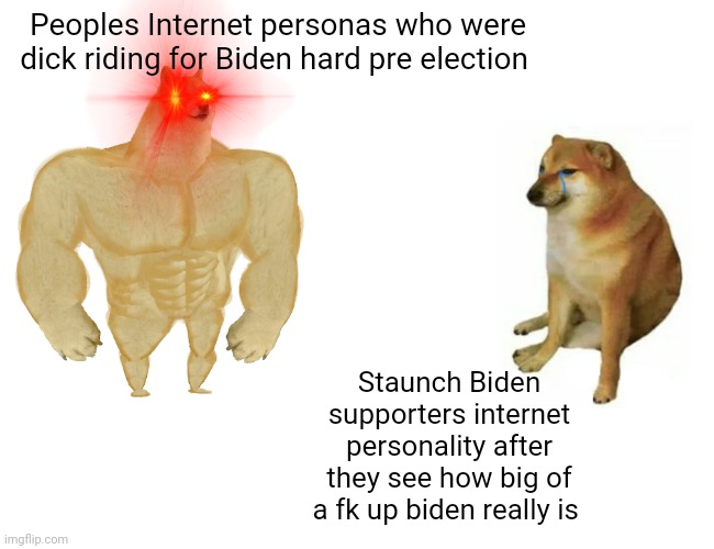 Buff Doge vs. Cheems Meme | Peoples Internet personas who were dick riding for Biden hard pre election; Staunch Biden supporters internet personality after they see how big of a fk up biden really is | image tagged in memes,buff doge vs cheems | made w/ Imgflip meme maker